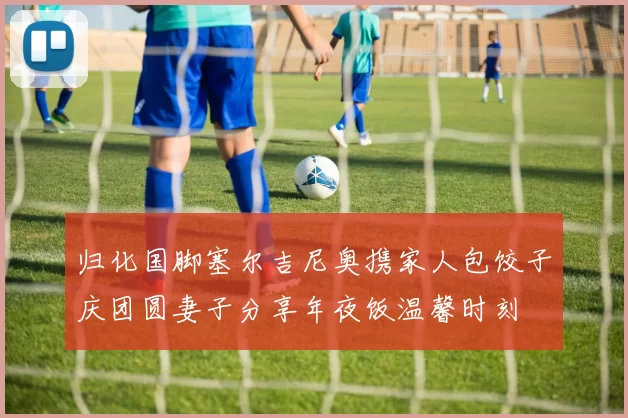 归化国脚塞尔吉尼奥携家人包饺子庆团圆妻子分享年夜饭温馨时刻