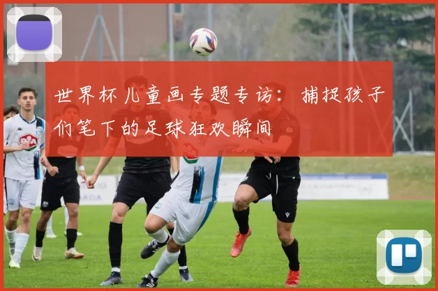 世界杯儿童画专题专访:捕捉孩子们笔下的足球狂欢瞬间