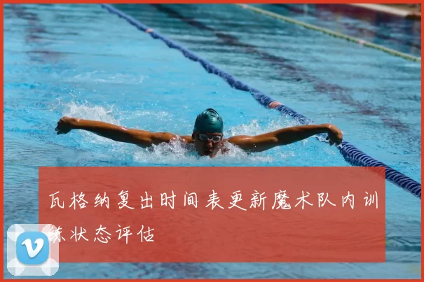 瓦格纳复出时间表更新魔术队内训练状态评估