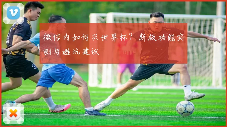 微信内如何买世界杯？新版功能实测与避坑建议