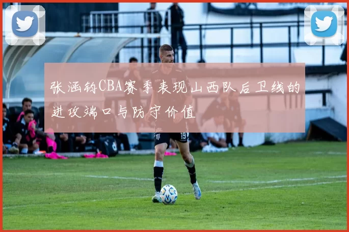 张涵钧CBA赛季表现山西队后卫线的进攻端口与防守价值
