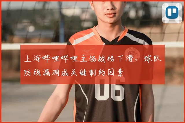 上海哔哩哔哩主场战绩下滑，球队防线漏洞成关键制约因素