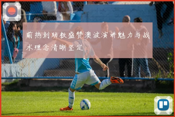 前热刺助教盛赞澳波演讲魅力与战术理念清晰坚定
