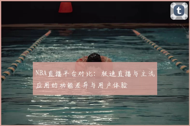 NBA直播平台对比：极速直播与主流应用的功能差异与用户体验