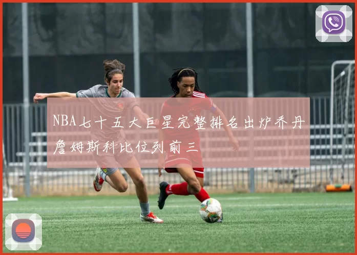 NBA七十五大巨星完整排名出炉乔丹詹姆斯科比位列前三