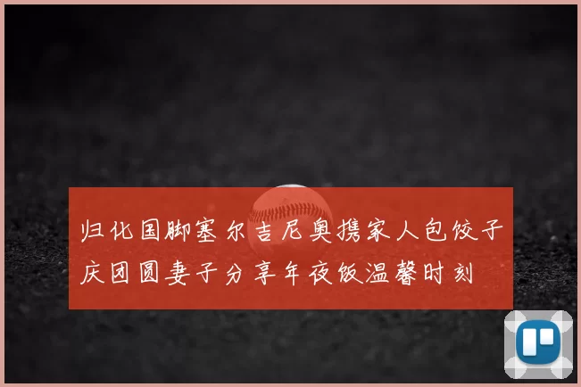 归化国脚塞尔吉尼奥携家人包饺子庆团圆妻子分享年夜饭温馨时刻