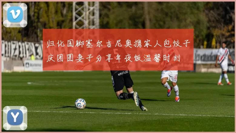 归化国脚塞尔吉尼奥携家人包饺子庆团圆妻子分享年夜饭温馨时刻