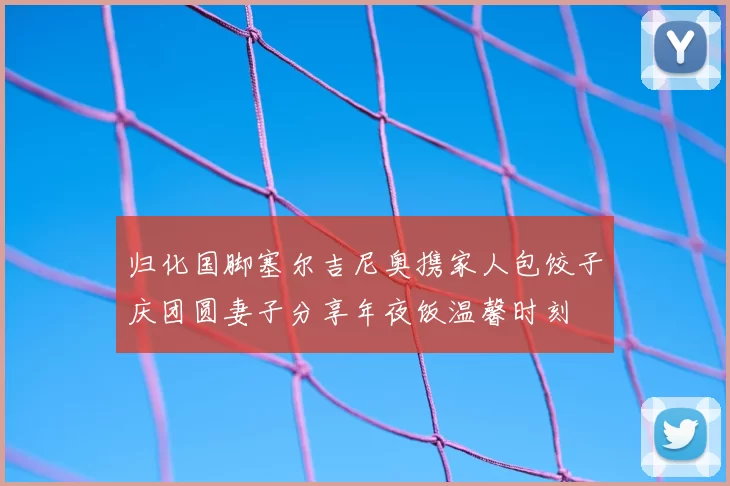 归化国脚塞尔吉尼奥携家人包饺子庆团圆妻子分享年夜饭温馨时刻