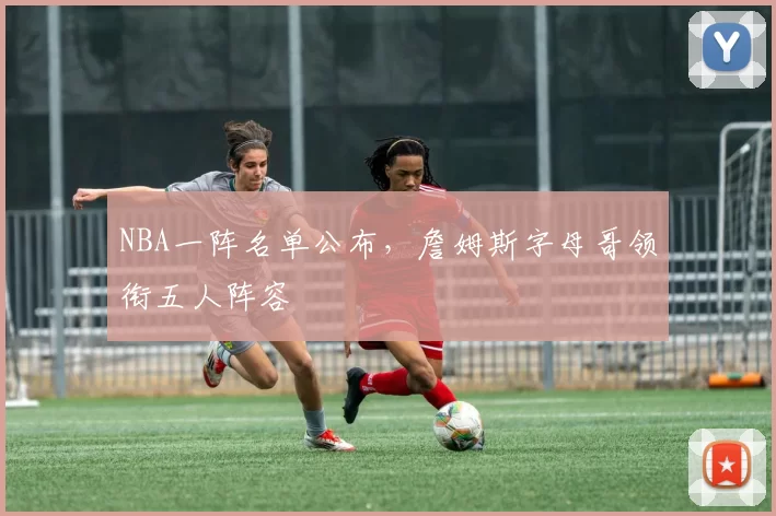 NBA一阵名单公布,詹姆斯字母哥领衔五人阵容