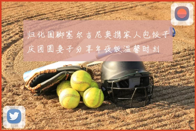 归化国脚塞尔吉尼奥携家人包饺子庆团圆妻子分享年夜饭温馨时刻