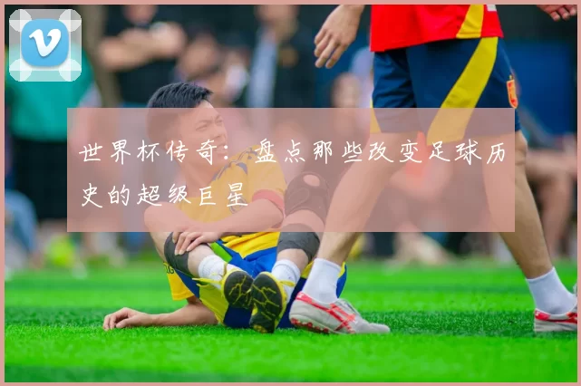 世界杯传奇：盘点那些改变足球历史的超级巨星
