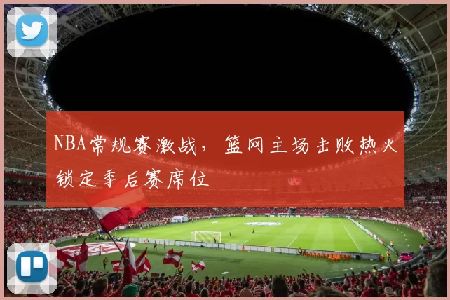 NBA常规赛激战,篮网主场击败热火锁定季后赛席位