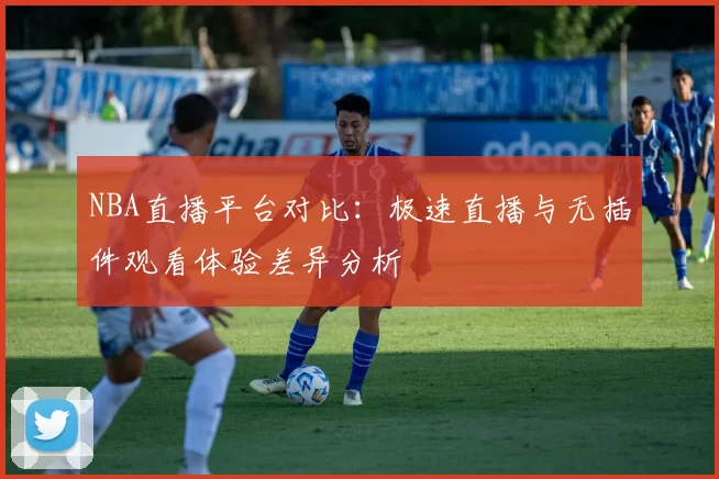 NBA直播平台对比:极速直播与无插件观看体验差异分析