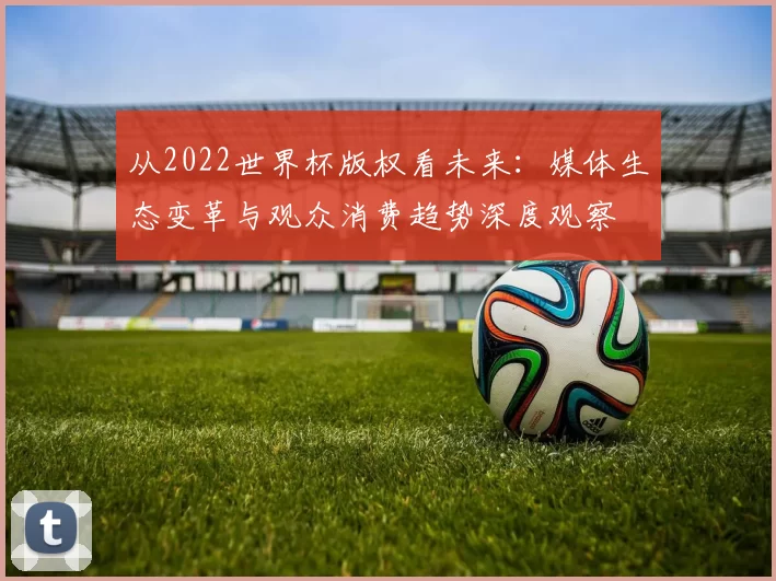 从2022世界杯版权看未来:媒体生态变革与观众消费趋势深度观察