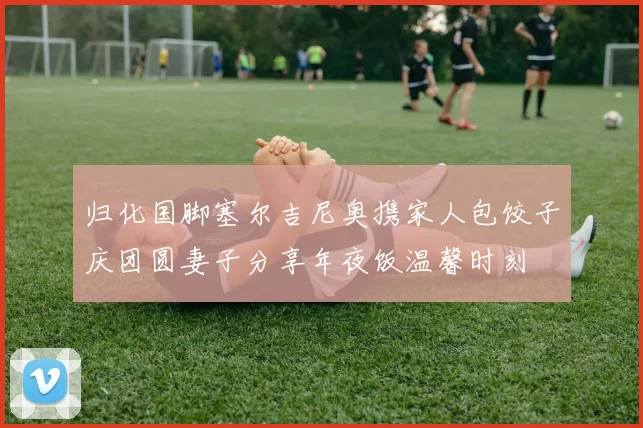 归化国脚塞尔吉尼奥携家人包饺子庆团圆妻子分享年夜饭温馨时刻