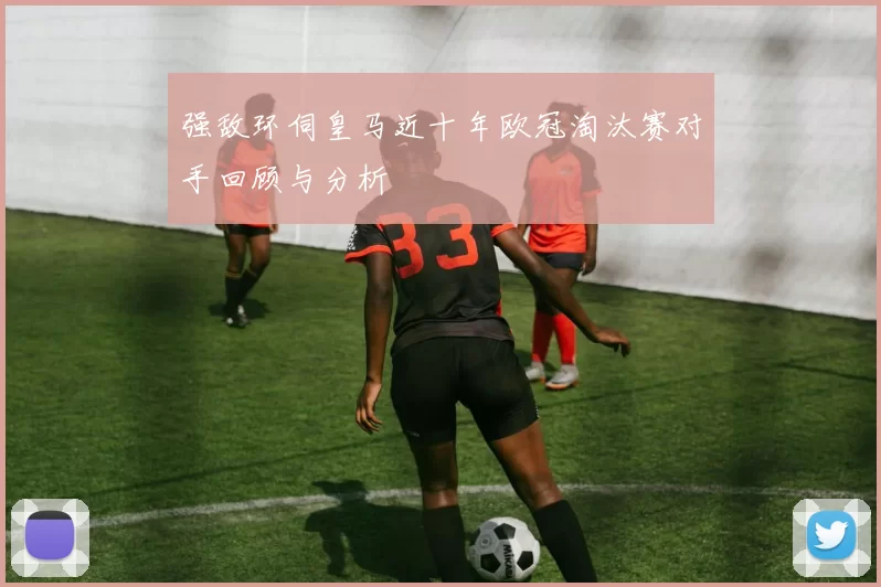 强敌环伺皇马近十年欧冠淘汰赛对手回顾与分析