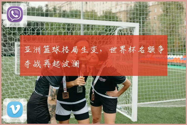 亚洲篮球格局生变,世界杯名额争夺战再起波澜