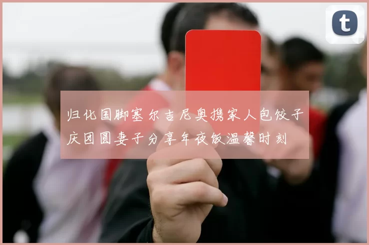 归化国脚塞尔吉尼奥携家人包饺子庆团圆妻子分享年夜饭温馨时刻