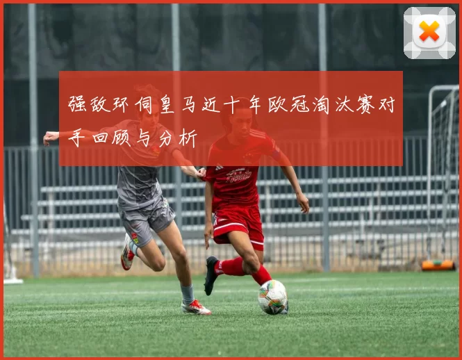强敌环伺皇马近十年欧冠淘汰赛对手回顾与分析