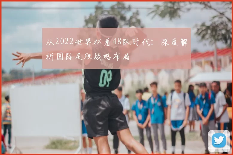 从2022世界杯看48队时代:深度解析国际足联战略布局