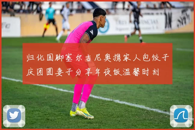 归化国脚塞尔吉尼奥携家人包饺子庆团圆妻子分享年夜饭温馨时刻