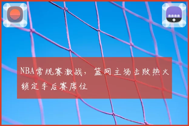 NBA常规赛激战，篮网主场击败热火锁定季后赛席位