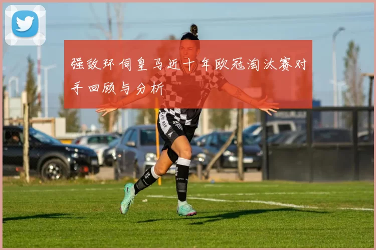 强敌环伺皇马近十年欧冠淘汰赛对手回顾与分析