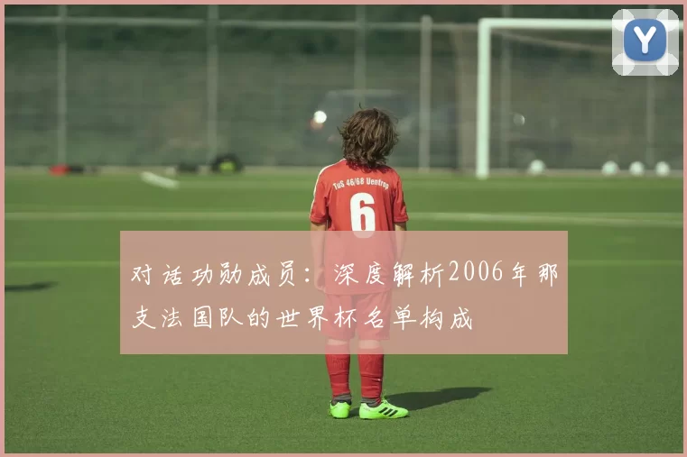 对话功勋成员：深度解析2006年那支法国队的世界杯名单构成