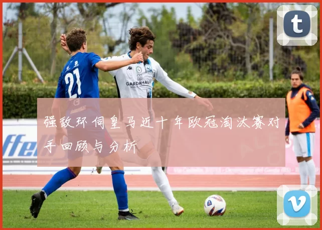 强敌环伺皇马近十年欧冠淘汰赛对手回顾与分析