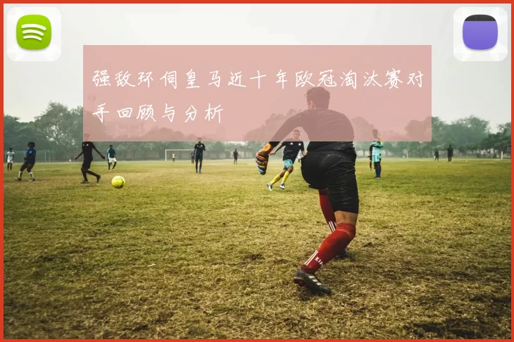 强敌环伺皇马近十年欧冠淘汰赛对手回顾与分析