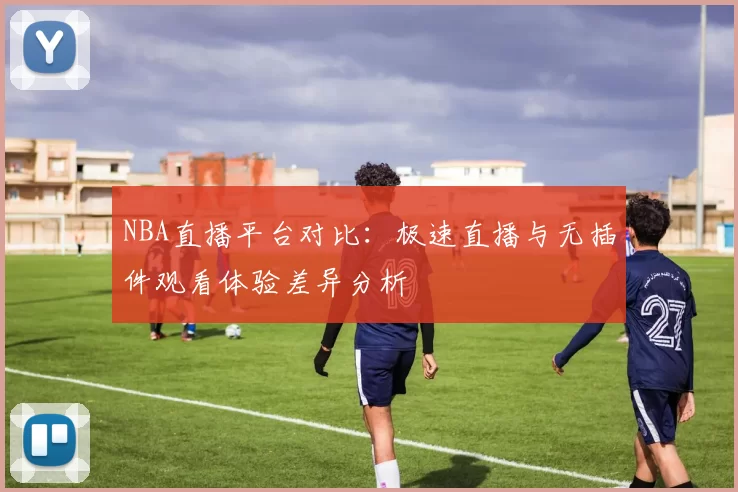 NBA直播平台对比：极速直播与无插件观看体验差异分析
