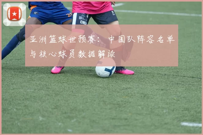亚洲篮球世预赛:中国队阵容名单与核心球员数据解读