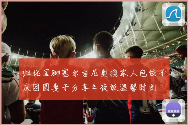 归化国脚塞尔吉尼奥携家人包饺子庆团圆妻子分享年夜饭温馨时刻
