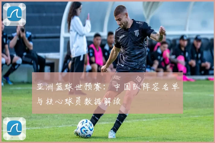 亚洲篮球世预赛:中国队阵容名单与核心球员数据解读