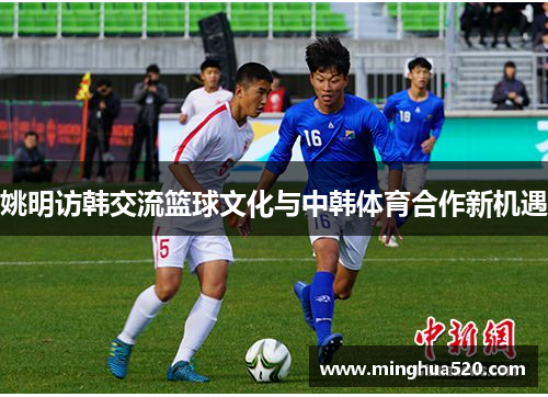 姚明访韩交流篮球文化与中韩体育合作新机遇