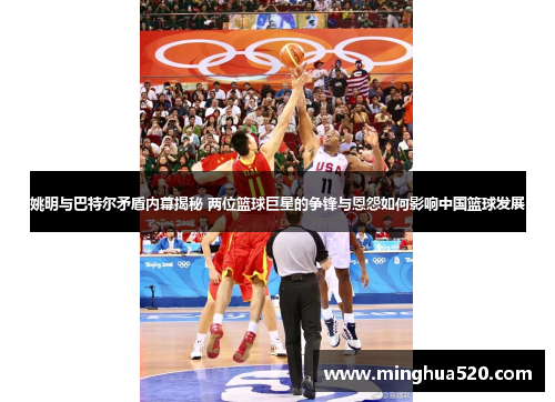 姚明与巴特尔矛盾内幕揭秘 两位篮球巨星的争锋与恩怨如何影响中国篮球发展