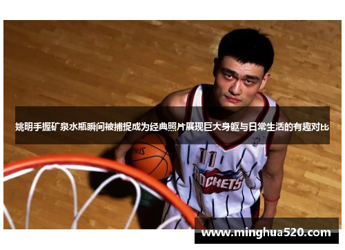 姚明手握矿泉水瓶瞬间被捕捉成为经典照片展现巨大身躯与日常生活的有趣对比