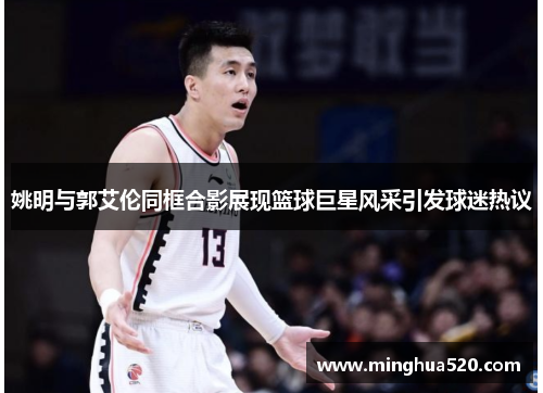 姚明与郭艾伦同框合影展现篮球巨星风采引发球迷热议