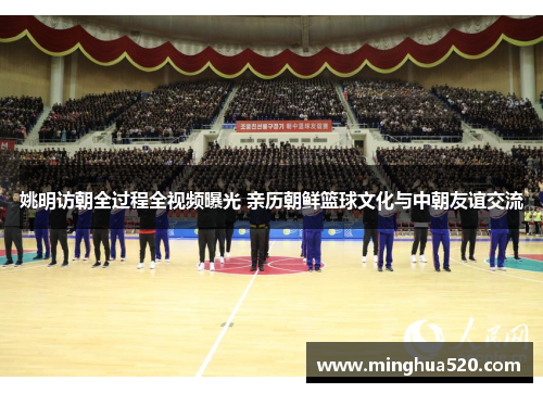 姚明访朝全过程全视频曝光 亲历朝鲜篮球文化与中朝友谊交流