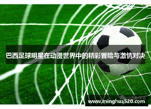 巴西足球明星在动漫世界中的精彩冒险与激情对决