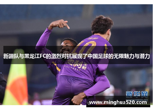 新疆队与黑龙江FC的激烈对抗展现了中国足球的无限魅力与潜力